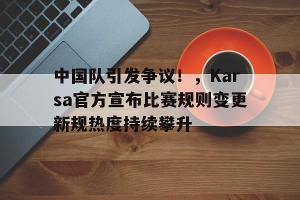 开云-中国队引发争议！，Karsa官方宣布比赛规则变更新规热度持续攀升-开云